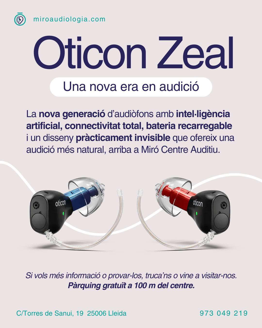 Una nova era comença a Miró Centre Auditiu

Arriba Oticon Zeal, una nova generació d’audiòfons que marca un abans i un després en la tecnologia auditiva.

Per primera vegada, un disseny pràcticament invisible incorpora intel·ligència artificial, connectivitat total, bateria recarregable i una experiència d’audició molt més natural.

A Miró Centre Auditiu ja estem preparant les primeres proves d’aquesta nova tecnologia.

Si vols ser de les primeres persones a descobrir-la, apunta’t a la nostra llista de proves i t’informarem quan estigui disponible.

🚗 Disposem de pàrquing gratuït a 100 metres del centre

Demana informació o reserva la teva prova

MIRÓ CENTRE AUDITIU

📍 C/Torres de Sanui, 19 25006 Lleida
📞 973 049 219
💻 http://www.miroaudiologia.com