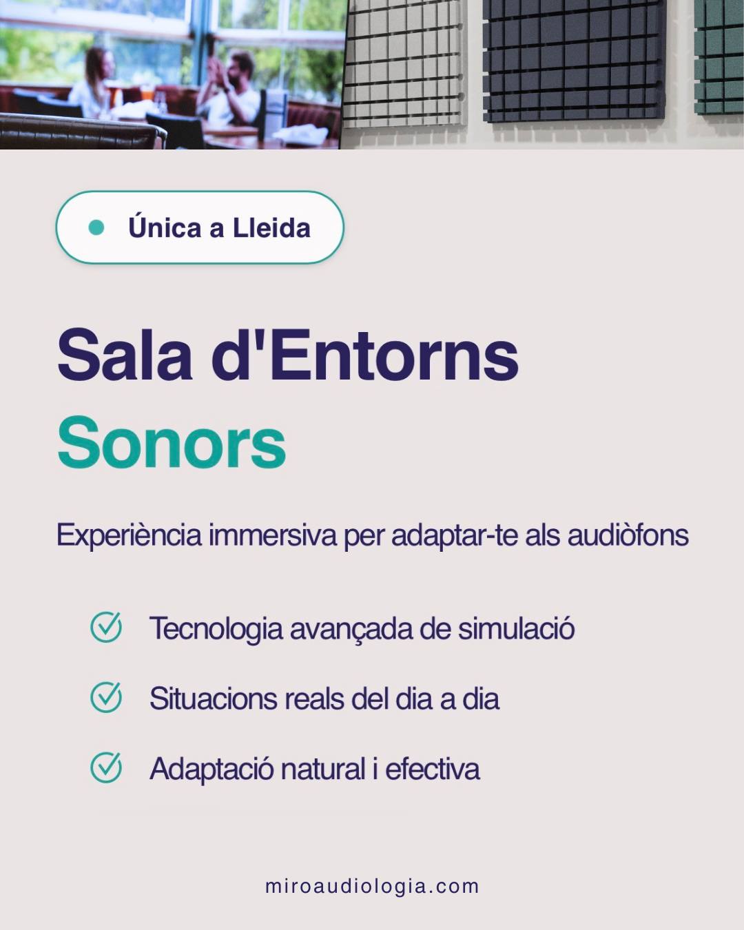 A Miró Centre Auditiu disposem de la única Sala d’Entorns Sonors de Lleida.

Un espai on podem simular situacions reals del dia a dia per adaptar els audiòfons de forma més natural, precisa i efectiva.

Perquè sentir-hi millor també vol dir entendre millor el món que t’envolta.

MIRÓ CENTRE AUDITIU

📍 C/Torres de Sanui, 19 25006 Lleida
📞 973 049 219
💻 http://www.miroaudiologia.com